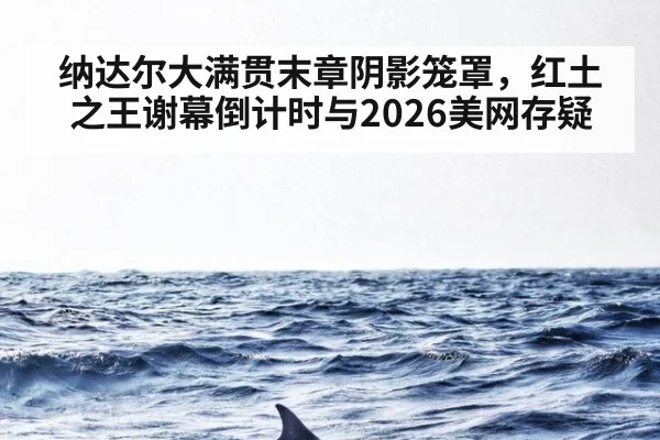 纳达尔大满贯末章阴影笼罩，红土之王谢幕倒计时与2026美网存疑