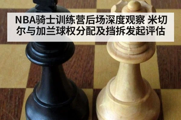 NBA骑士训练营后场深度观察 米切尔与加兰球权分配及挡拆发起评估